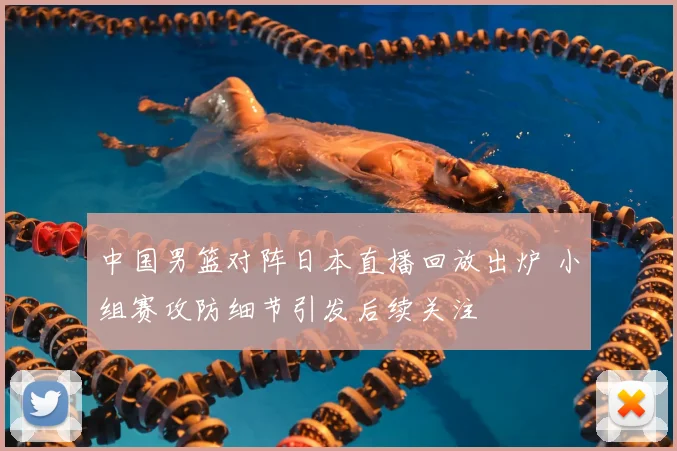 中国男篮对阵日本直播回放出炉 小组赛攻防细节引发后续关注