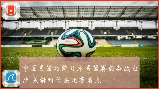 中国男篮对阵日本男篮赛前备战出炉 关键对位成比赛看点