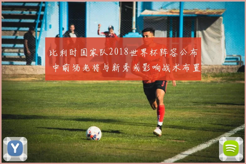 比利时国家队2018世界杯阵容公布 中前场老将与新秀或影响战术布置