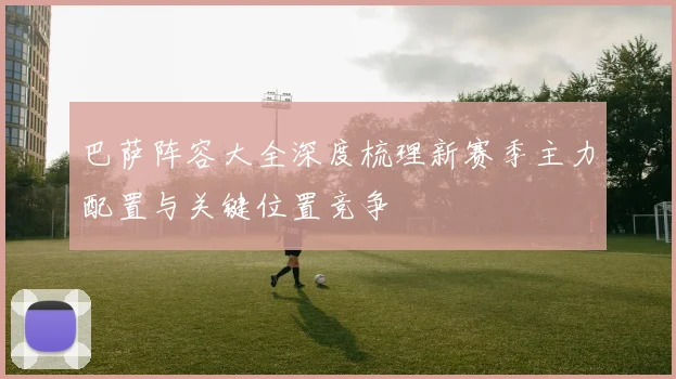 巴萨阵容大全深度梳理新赛季主力配置与关键位置竞争