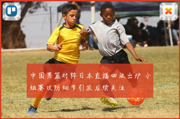 中国男篮对阵日本直播回放出炉 小组赛攻防细节引发后续关注