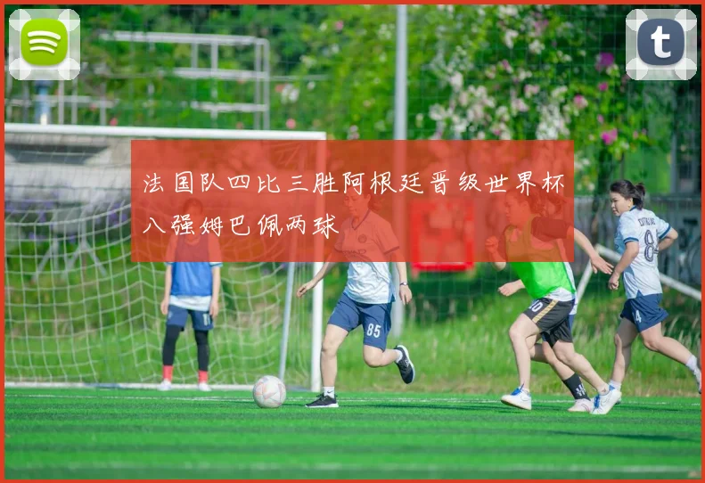 法国队四比三胜阿根廷晋级世界杯八强姆巴佩两球