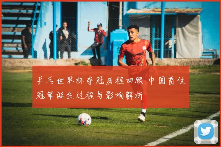 乒乓世界杯夺冠历程回顾 中国首位冠军诞生过程与影响解析