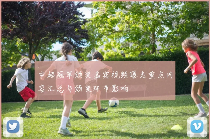 中超冠军颁奖嘉宾视频曝光重点内容汇总与颁奖环节影响