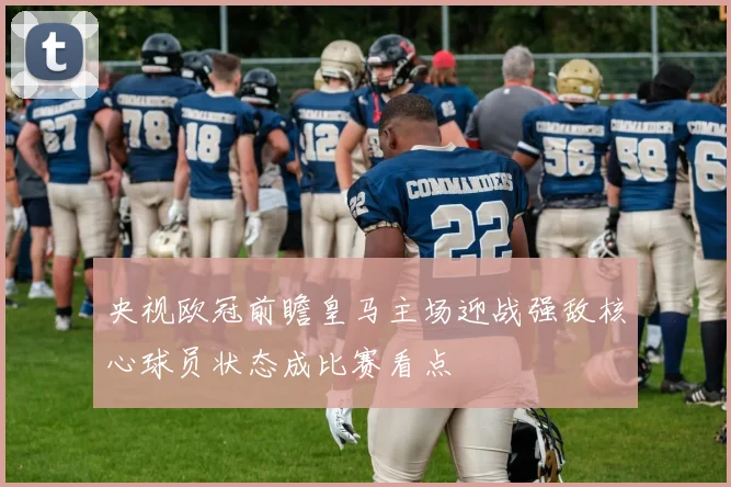 央视欧冠前瞻皇马主场迎战强敌核心球员状态成比赛看点