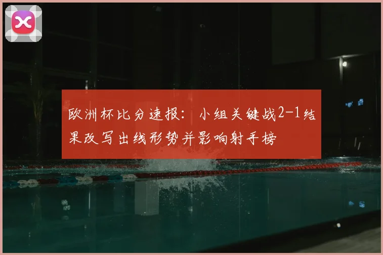 欧洲杯比分速报：小组关键战2-1结果改写出线形势并影响射手榜