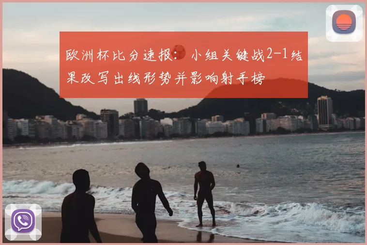 欧洲杯比分速报:小组关键战2-1结果改写出线形势并影响射手榜