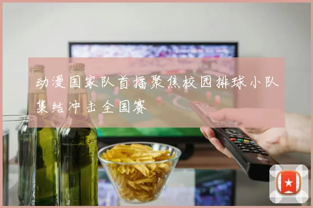 动漫国家队首播聚焦校园排球小队集结冲击全国赛