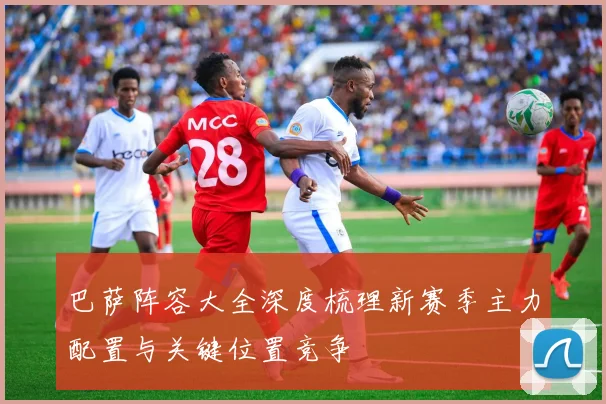 巴萨阵容大全深度梳理新赛季主力配置与关键位置竞争