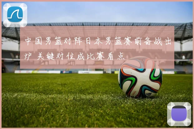 中国男篮对阵日本男篮赛前备战出炉 关键对位成比赛看点