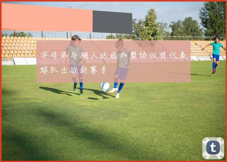 字母弟与湖人达成加盟协议将代表球队出战新赛季