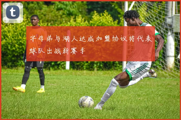 字母弟与湖人达成加盟协议将代表球队出战新赛季