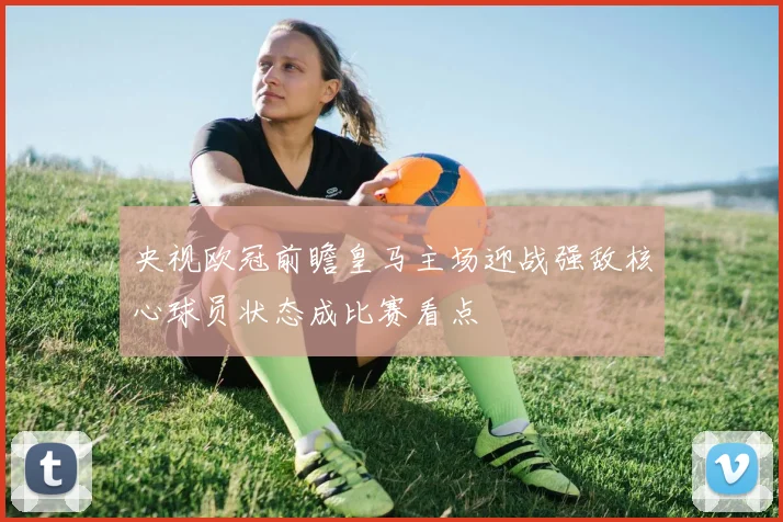 央视欧冠前瞻皇马主场迎战强敌核心球员状态成比赛看点