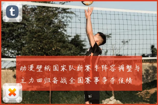 动漫壁纸国家队新赛季阵容调整与主力回归备战全国赛事争夺佳绩