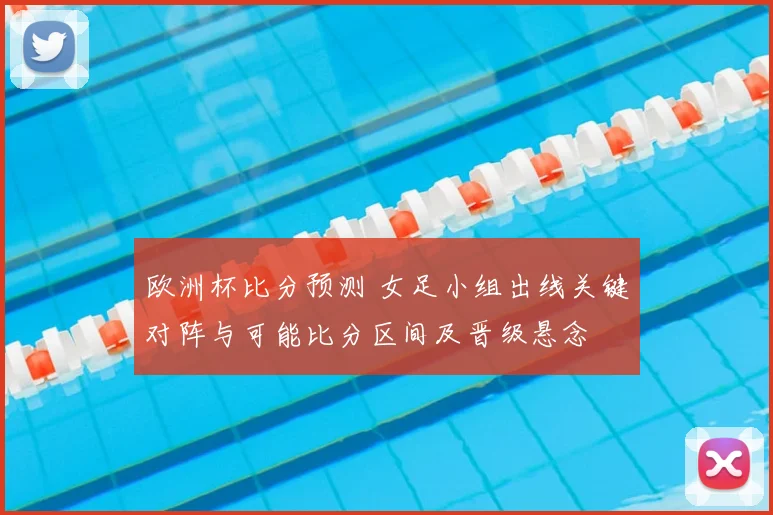 欧洲杯比分预测 女足小组出线关键对阵与可能比分区间及晋级悬念