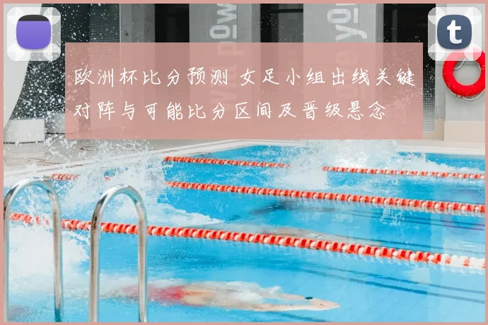欧洲杯比分预测 女足小组出线关键对阵与可能比分区间及晋级悬念