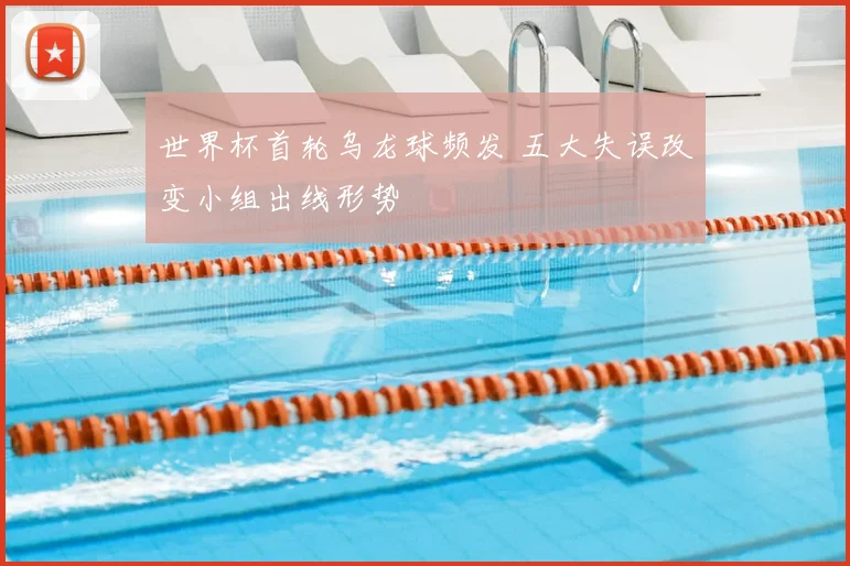 世界杯首轮乌龙球频发 五大失误改变小组出线形势