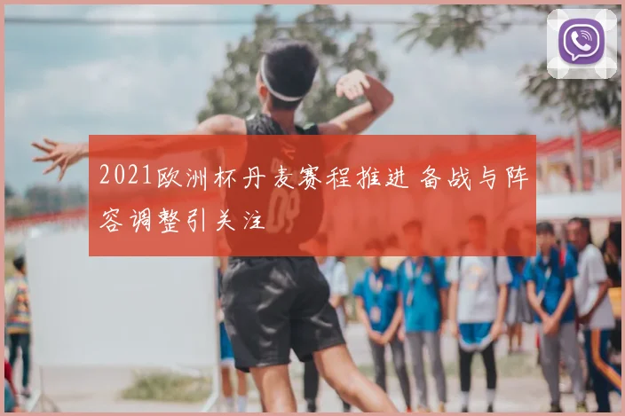 2021欧洲杯丹麦赛程推进 备战与阵容调整引关注