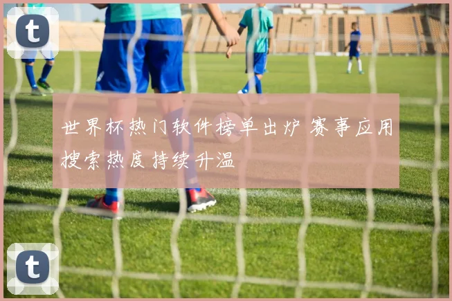 世界杯热门软件榜单出炉 赛事应用搜索热度持续升温